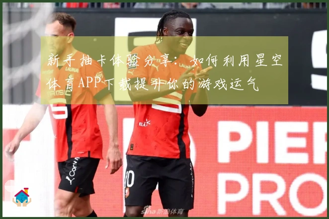 新手抽卡体验分享：如何利用星空体育APP下载提升你的游戏运气