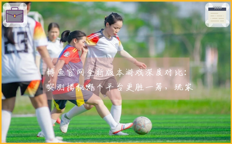 博鱼官网全新版本游戏深度对比：实测揭秘哪个平台更胜一筹，玩家福利大比拼！