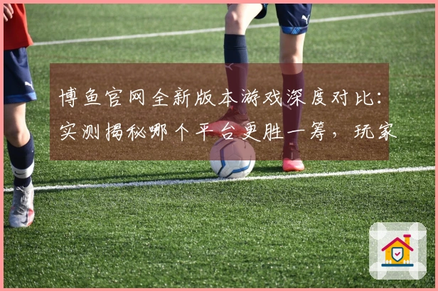 博鱼官网全新版本游戏深度对比：实测揭秘哪个平台更胜一筹，玩家福利大比拼！