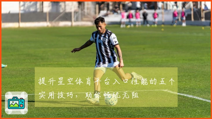 提升星空体育平台入口性能的五个实用技巧，助你畅玩无阻