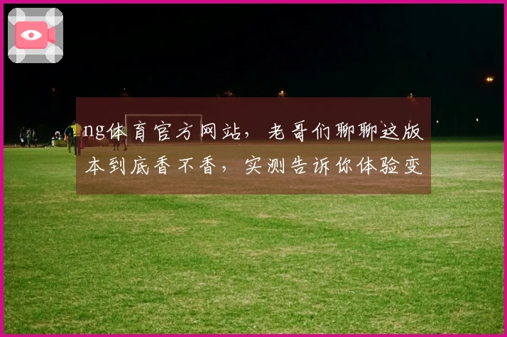 ng体育官方网站，老哥们聊聊这版本到底香不香，实测告诉你体验变在哪儿