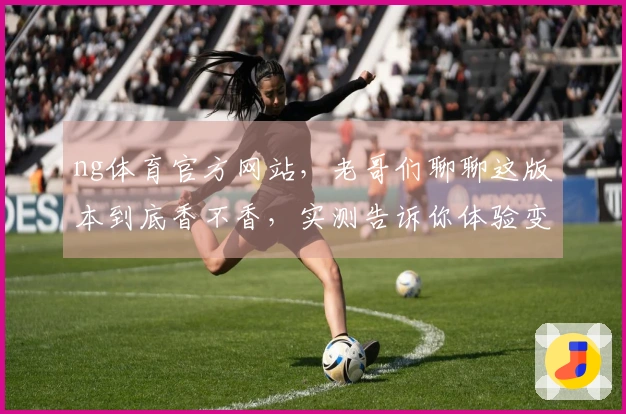 ng体育官方网站，老哥们聊聊这版本到底香不香，实测告诉你体验变在哪儿